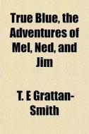 True Blue, The Adventures Of Mel, Ned, A di T. E. Grattan-Smith edito da General Books
