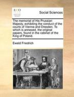 The Memorial Of His Prussian Majesty, Exhibiting The Conduct Of The Courts Of Vienna And Dresden. To Which Is Annexed, The Original Papers, Found In T di Ewald Friedrich edito da Gale Ecco, Print Editions