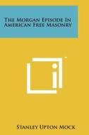 The Morgan Episode in American Free Masonry di Stanley Upton Mock edito da Literary Licensing, LLC