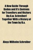 A New Guide Through Baden And It's Environs For Travellers And Visitors [by A.w. Schreiber] Together With A History Of The Town By H.a. di Aloys Wilhelm Schreiber edito da General Books Llc