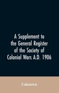 A Supplement to the General Register of the Society of Colonial Wars A.D. 1906 di Unknown edito da Alpha Editions