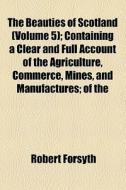 The Beauties Of Scotland (volume 5); Containing A Clear And Full Account Of The Agriculture, Commerce, Mines, And Manufactures Of The Population, Citi di Robert Forsyth edito da General Books Llc