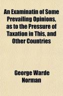 An Examinatin Of Some Prevailing Opinions, As To The Pressure Of Taxation In This, And Other Countries di George Warde Norman edito da General Books Llc