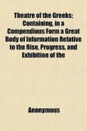 Theatre Of The Greeks; Containing, In A Compendious Form A Great Body Of Information Relative To The Rise, Progress, And Exhibition Of The di Anonymous edito da General Books Llc