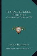 It Shall Be Done Unto You: A Technique of Thinking 1939 di Lucius Humphrey edito da Kessinger Publishing