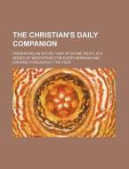 The Christian's Daily Companion; Presenting An Entire View Of Divine Truth, In A Series Of Meditations For Every Morning And Evening Throughout The Ye di Books Group edito da General Books Llc