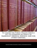 To Amend The Public Health Service Act To Establish An Office Of Emergency Medical Services, And For Other Purposes. edito da Bibliogov