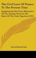 The Civil Laws of France to the Present Time: Supplemented by Notes Illustrative of the Analogy Between the Rules of the Code Napoleon (1875) di David Mitchell Aird edito da Kessinger Publishing