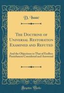 The Doctrine of Universal Restoration Examined and Refuted: And the Objections to That of Endless Punishment Considered and Answered (Classic Reprint) di D. Isaac edito da Forgotten Books