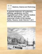 A General Dictionary Of Husbandry, Planting, Gardening, And The Vegetable Part Of The Materia Medica; With The Description, Use, And Medicinal Virtues di Multiple Contributors edito da Gale Ecco, Print Editions
