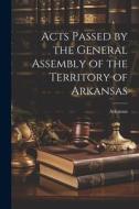 Acts Passed by the General Assembly of the Territory of Arkansas di Arkansas edito da LEGARE STREET PR