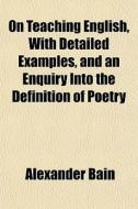 On Teaching English, With Detailed Examples, And An Enquiry Into The Definition Of Poetry di Alexander Bain edito da General Books Llc