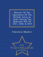 Memoir of the Operations of the British Army in India: During the Mahratta War of 1817, 1818, & 1819 - War College Serie di Valentine Blacker edito da WAR COLLEGE SERIES