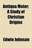 Antiqua Mater; A Study Of Christian Origins di Edwin Johnson edito da General Books Llc