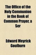 The Office Of The Holy Communion In The Book Of Common Prayer, A Ser di Edward Meyrick Goulburn edito da General Books Llc