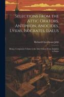 Selections from the Attic Orators, Antiphon, Anocides, Lysias, Isocrates, Isaeus: Being a Companion Volume to the Attic Orators from Antiphon to Isaeu di Richard Claverhouse Jebb edito da LEGARE STREET PR