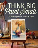 Think Big Paint Small: Oil Painting Easier, Faster and Better di Joyce Washor edito da NORTHLIGHT