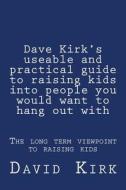 Dave Kirk's Useable and Practical Guide to Raising Kids Into People You Would Want to Hang Out with: The Long Term Viewpoint to Raising Kids di David Kirk edito da Createspace