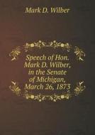 Speech Of Hon. Mark D. Wilber, In The Senate Of Michigan, March 26, 1873 di Mark D Wilber edito da Book On Demand Ltd.
