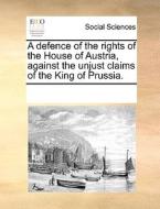 A Defence Of The Rights Of The House Of Austria, Against The Unjust Claims Of The King Of Prussia di Multiple Contributors edito da Gale Ecco, Print Editions