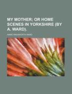 My Mother; Or Home Scenes in Yorkshire (by A. Ward). di Annie Wadsworth Ward edito da Rarebooksclub.com