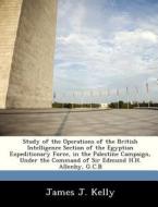 Study Of The Operations Of The British Intelligence Section Of The Egyptian Expeditionary Force, In The Palestine Campaign, Under The Command Of Sir E di James J Kelly edito da Bibliogov