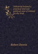 Industrial Ireland A Practical And Non-political View Of Ireland For The Irish di Robert Dennis edito da Book On Demand Ltd.