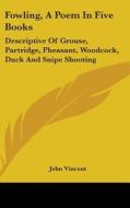 Fowling, A Poem In Five Books: Descriptive Of Grouse, Partridge, Pheasant, Woodcock, Duck And Snipe Shooting di John Vincent edito da Kessinger Publishing, Llc