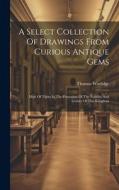 A Select Collection Of Drawings From Curious Antique Gems: Most Of Them In The Possession Of The Nobility And Gentry Of This Kingdom di Thomas Worlidge edito da LEGARE STREET PR