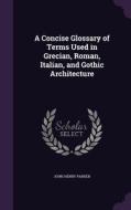 A Concise Glossary Of Terms Used In Grecian, Roman, Italian, And Gothic Architecture di John Henry Parker edito da Palala Press