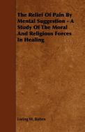 The Relief of Pain by Mental Suggestion - A Study of the Moral and Religious Forces in Healing di Loring W. Batten edito da Carveth Press