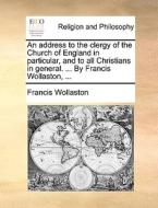An Address To The Clergy Of The Church Of England In Particular, And To All Christians In General. ... By Francis Wollaston, di Francis Wollaston edito da Gale Ecco, Print Editions