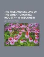 The Rise and Decline of the Wheat Growing Industry in Wisconsin di John Giffin Thompson edito da Rarebooksclub.com