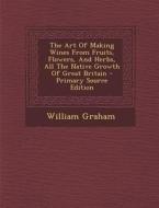 The Art of Making Wines from Fruits, Flowers, and Herbs, All the Native Growth of Great Britain - Primary Source Edition di William Graham edito da Nabu Press