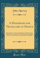 A Handbook for Travellers in France: Being a Guide to Normandy, Brittany; The Rivers Seine, Loire, Rhone, and Garonne; The French Alps, Dauphine, Prov di John Murray edito da Forgotten Books