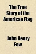 The True Story Of The American Flag di John Henry Fow edito da General Books Llc