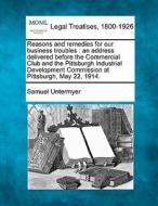 Reasons And Remedies For Our Business Troubles : An Address Delivered Before The Commercial Club And The Pittsburgh Industrial Development Commission di Samuel Untermyer edito da Gale, Making Of Modern Law