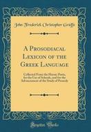 A Prosodiacal Lexicon of the Greek Language: Collected from the Heroic Poets, for the Use of Schools, and for the Advancement of the Study of Prosody di John Frederick Christopher Graffe edito da Forgotten Books