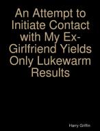 An Attempt To Initiate Contact With My Ex-girlfriend Yields Only Lukewarm Results di Harry Griffin edito da Lulu.com