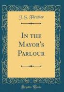 In the Mayor's Parlour (Classic Reprint) di J. S. Fletcher edito da Forgotten Books