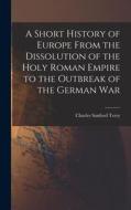 A Short History of Europe From the Dissolution of the Holy Roman Empire to the Outbreak of the German War di Charles Sanford Terry edito da LEGARE STREET PR