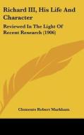 Richard III, His Life and Character: Reviewed in the Light of Recent Research (1906) di Clements Robert Markham edito da Kessinger Publishing