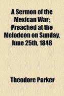 A Sermon Of The Mexican War; Preached At The Melodeon On Sunday, June 25th, 1848 di Theodore Parker edito da General Books Llc