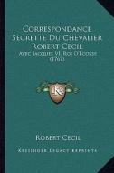 Correspondance Secrette Du Chevalier Robert Cecil: Avec Jacques VI, Roi D'Ecosse (1767) di Robert Cecil edito da Kessinger Publishing