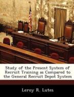 Study Of The Present System Of Recruit Training As Compared To The General Recruit Depot System di Leroy R Lutes edito da Bibliogov