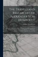 The Travels and Researches of Alexander Von Humboldt: Being a Condensed Narrative of His Journeys in the Equinoctial Regions of America, and in Asiati di William Macgillivray edito da LEGARE STREET PR