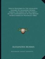 Speech Delivered in the Legislative Assembly by Alexander Morris, During the Debate on the Subject of the Confederation of the British North American di Alexander Morris edito da Kessinger Publishing