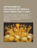 Astronomical Dialogues Between A Gentleman And A Lady; Wherein The Doctrine Of The Sphere, Uses Of The Globes, And The Elements Of Astronomy di John Harris edito da General Books Llc