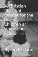 A Christian Classical Reader for the Use of Children at Home and School di Byron Kent Perrine edito da LIGHTNING SOURCE INC