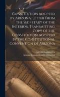 Constitution Adopted by Arizona. Letter From the Secretary of the Interior, Transmitting Copy of the Constitution Adopted by the Constitutional Conven di Arizona Constitutional Convention, Arizona Constitution edito da LEGARE STREET PR